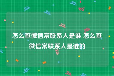 怎么查微信常联系人是谁 怎么查微信常联系人是谁的