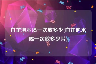 白芷泡水喝一次放多少(白芷泡水喝一次放多少片)