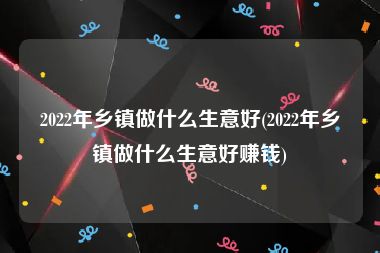 2022年乡镇做什么生意好(2022年乡镇做什么生意好赚钱)