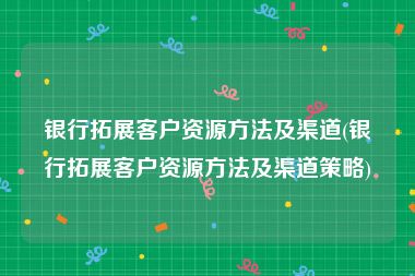 银行拓展客户资源方法及渠道(银行拓展客户资源方法及渠道策略)