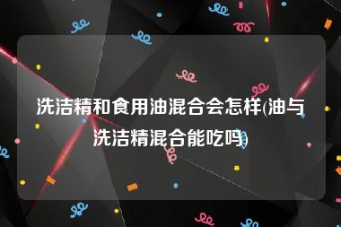 洗洁精和食用油混合会怎样(油与洗洁精混合能吃吗)