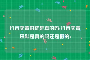 抖音卖莆田鞋是真的吗(抖音卖莆田鞋是真的吗还是假的)