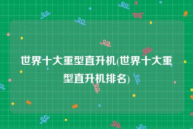 世界十大重型直升机(世界十大重型直升机排名)