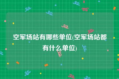 空军场站有哪些单位(空军场站都有什么单位)