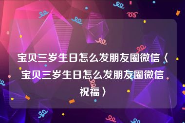 宝贝三岁生日怎么发朋友圈微信〈宝贝三岁生日怎么发朋友圈微信祝福〉