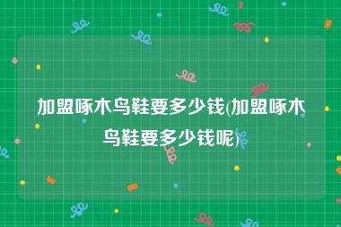 加盟啄木鸟鞋要多少钱(加盟啄木鸟鞋要多少钱呢)