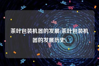 茶叶包装机器的发展(茶叶包装机器的发展历史)