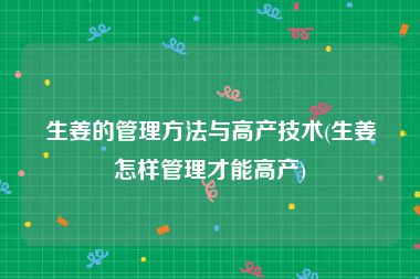 生姜的管理方法与高产技术(生姜怎样管理才能高产)
