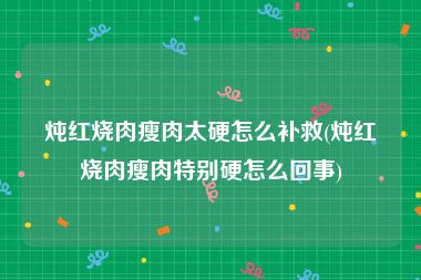 炖红烧肉瘦肉太硬怎么补救(炖红烧肉瘦肉特别硬怎么回事)