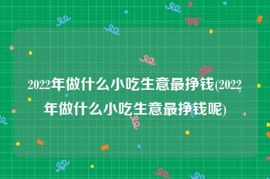 2022年做什么小吃生意最挣钱(2022年做什么小吃生意最挣钱呢)
