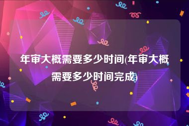 年审大概需要多少时间(年审大概需要多少时间完成)