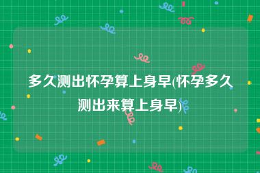 多久测出怀孕算上身早(怀孕多久测出来算上身早)