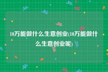 10万能做什么生意创业(10万能做什么生意创业呢)