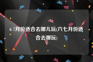 6 7月份适合去哪儿玩(六七月份适合去哪玩)