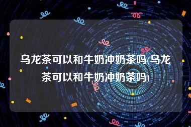 乌龙茶可以和牛奶冲奶茶吗(乌龙茶可以和牛奶冲奶茶吗)