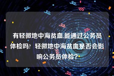 有轻微地中海贫血,能通过公务员体检吗?  轻微地中海贫血是否会影响公务员体检？