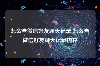 怎么查微信好友聊天记录 怎么查微信好友聊天记录内存