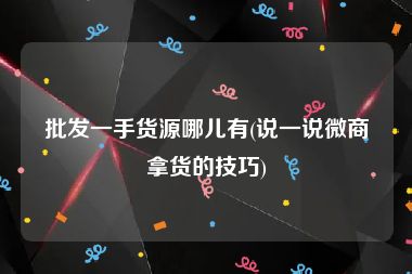 批发一手货源哪儿有(说一说微商拿货的技巧)