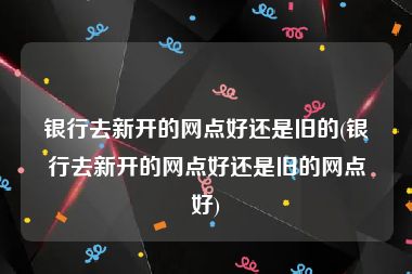 银行去新开的网点好还是旧的(银行去新开的网点好还是旧的网点好)