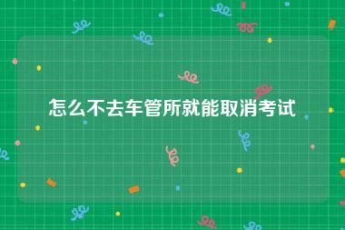 怎么不去车管所就能取消考试