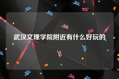 武汉文理学院附近有什么好玩的