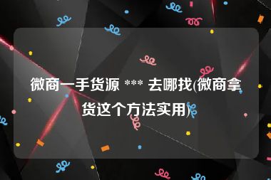 微商一手货源 *** 去哪找(微商拿货这个方法实用)
