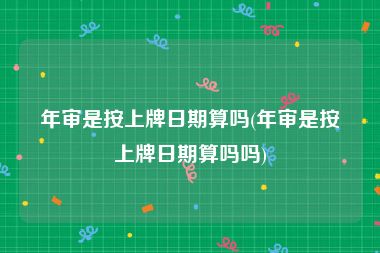 年审是按上牌日期算吗(年审是按上牌日期算吗吗)