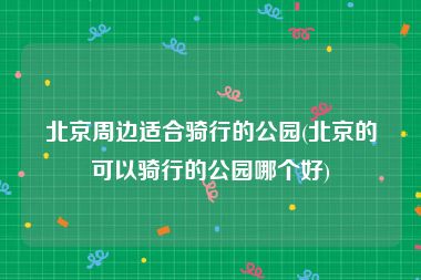北京周边适合骑行的公园(北京的可以骑行的公园哪个好)