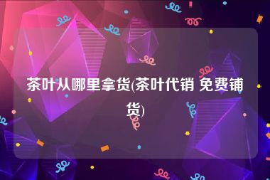 茶叶从哪里拿货(茶叶代销 免费铺货)