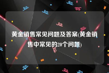 黄金销售常见问题及答案(黄金销售中常见的20个问题)