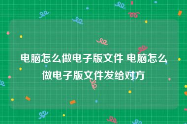 电脑怎么做电子版文件 电脑怎么做电子版文件发给对方