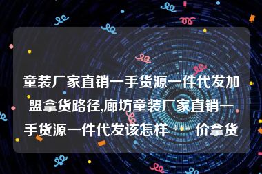 童装厂家直销一手货源一件代发加盟拿货路径,廊坊童装厂家直销一手货源一件代发该怎样 *** 价拿货