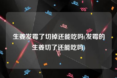 生姜发霉了切掉还能吃吗(发霉的生姜切了还能吃吗)