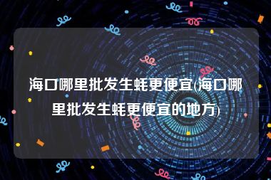 海口哪里批发生蚝更便宜(海口哪里批发生蚝更便宜的地方)