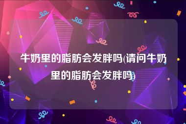 牛奶里的脂肪会发胖吗(请问牛奶里的脂肪会发胖吗)