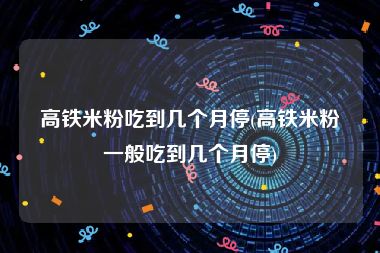 高铁米粉吃到几个月停(高铁米粉一般吃到几个月停)