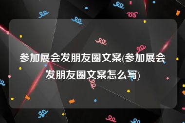 参加展会发朋友圈文案(参加展会发朋友圈文案怎么写)