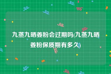 九蒸九晒姜粉会过期吗(九蒸九晒姜粉保质期有多久)