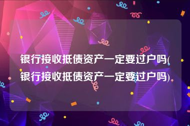 银行接收抵债资产一定要过户吗(银行接收抵债资产一定要过户吗)