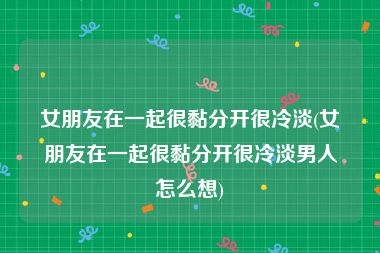 女朋友在一起很黏分开很冷淡(女朋友在一起很黏分开很冷淡男人怎么想)