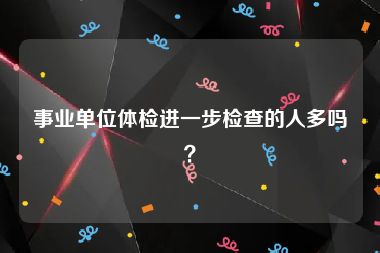 事业单位体检进一步检查的人多吗？