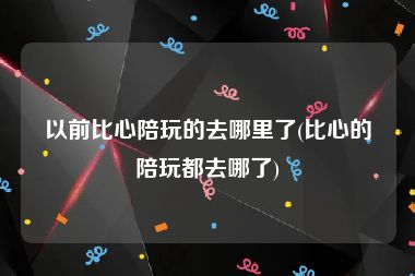 以前比心陪玩的去哪里了(比心的陪玩都去哪了)