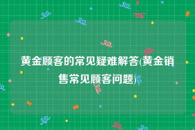 黄金顾客的常见疑难解答(黄金销售常见顾客问题)