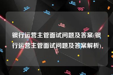 银行运营主管面试问题及答案(银行运营主管面试问题及答案解析)