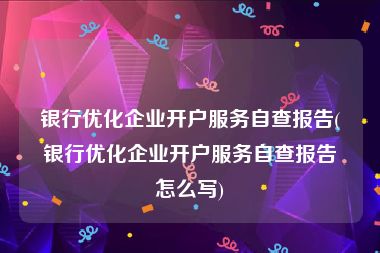 银行优化企业开户服务自查报告(银行优化企业开户服务自查报告怎么写)