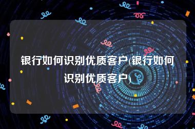 银行如何识别优质客户(银行如何识别优质客户)