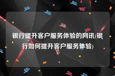 银行提升客户服务体验的网讯(银行如何提升客户服务体验)