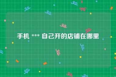 手机 *** 自己开的店铺在哪里