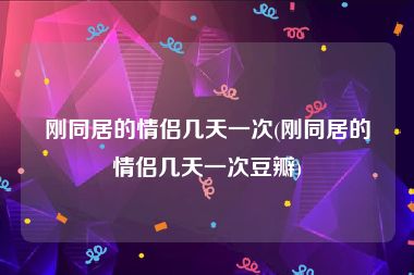 刚同居的情侣几天一次(刚同居的情侣几天一次豆瓣)