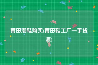 莆田潮鞋购买(莆田鞋工厂一手货源)